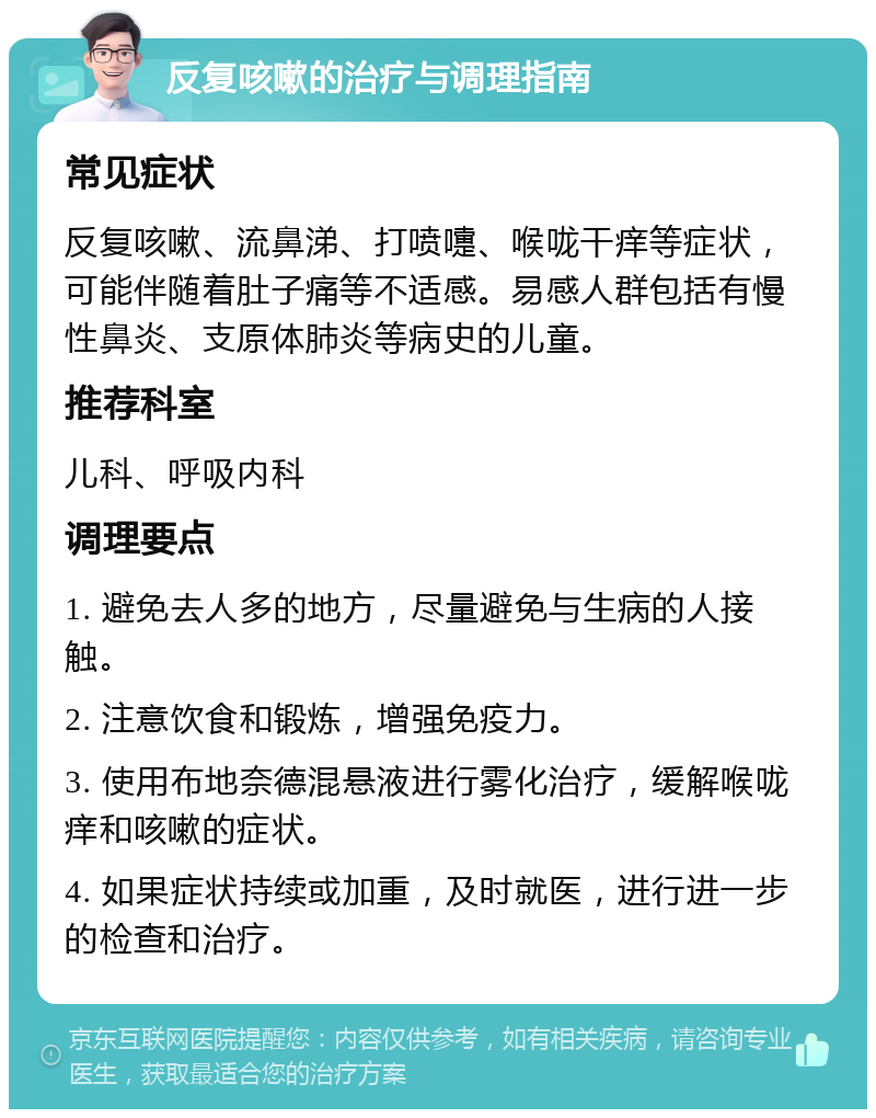 反复咳嗽的治疗与调理指南 常见症状 反复咳嗽、流鼻涕、打喷嚏、喉咙干痒等症状，可能伴随着肚子痛等不适感。易感人群包括有慢性鼻炎、支原体肺炎等病史的儿童。 推荐科室 儿科、呼吸内科 调理要点 1. 避免去人多的地方，尽量避免与生病的人接触。 2. 注意饮食和锻炼，增强免疫力。 3. 使用布地奈德混悬液进行雾化治疗，缓解喉咙痒和咳嗽的症状。 4. 如果症状持续或加重，及时就医，进行进一步的检查和治疗。