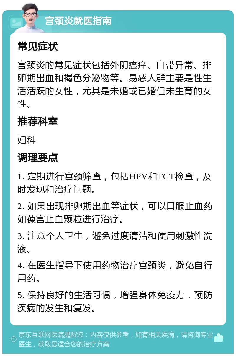 宫颈炎就医指南 常见症状 宫颈炎的常见症状包括外阴瘙痒、白带异常、排卵期出血和褐色分泌物等。易感人群主要是性生活活跃的女性，尤其是未婚或已婚但未生育的女性。 推荐科室 妇科 调理要点 1. 定期进行宫颈筛查，包括HPV和TCT检查，及时发现和治疗问题。 2. 如果出现排卵期出血等症状，可以口服止血药如葆宫止血颗粒进行治疗。 3. 注意个人卫生，避免过度清洁和使用刺激性洗液。 4. 在医生指导下使用药物治疗宫颈炎，避免自行用药。 5. 保持良好的生活习惯，增强身体免疫力，预防疾病的发生和复发。