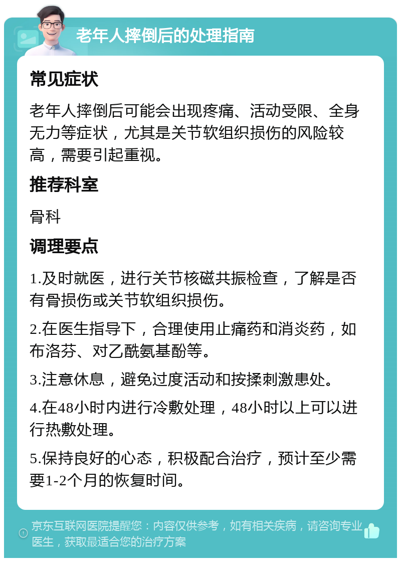 老年人摔倒后的处理指南 常见症状 老年人摔倒后可能会出现疼痛、活动受限、全身无力等症状，尤其是关节软组织损伤的风险较高，需要引起重视。 推荐科室 骨科 调理要点 1.及时就医，进行关节核磁共振检查，了解是否有骨损伤或关节软组织损伤。 2.在医生指导下，合理使用止痛药和消炎药，如布洛芬、对乙酰氨基酚等。 3.注意休息，避免过度活动和按揉刺激患处。 4.在48小时内进行冷敷处理，48小时以上可以进行热敷处理。 5.保持良好的心态，积极配合治疗，预计至少需要1-2个月的恢复时间。