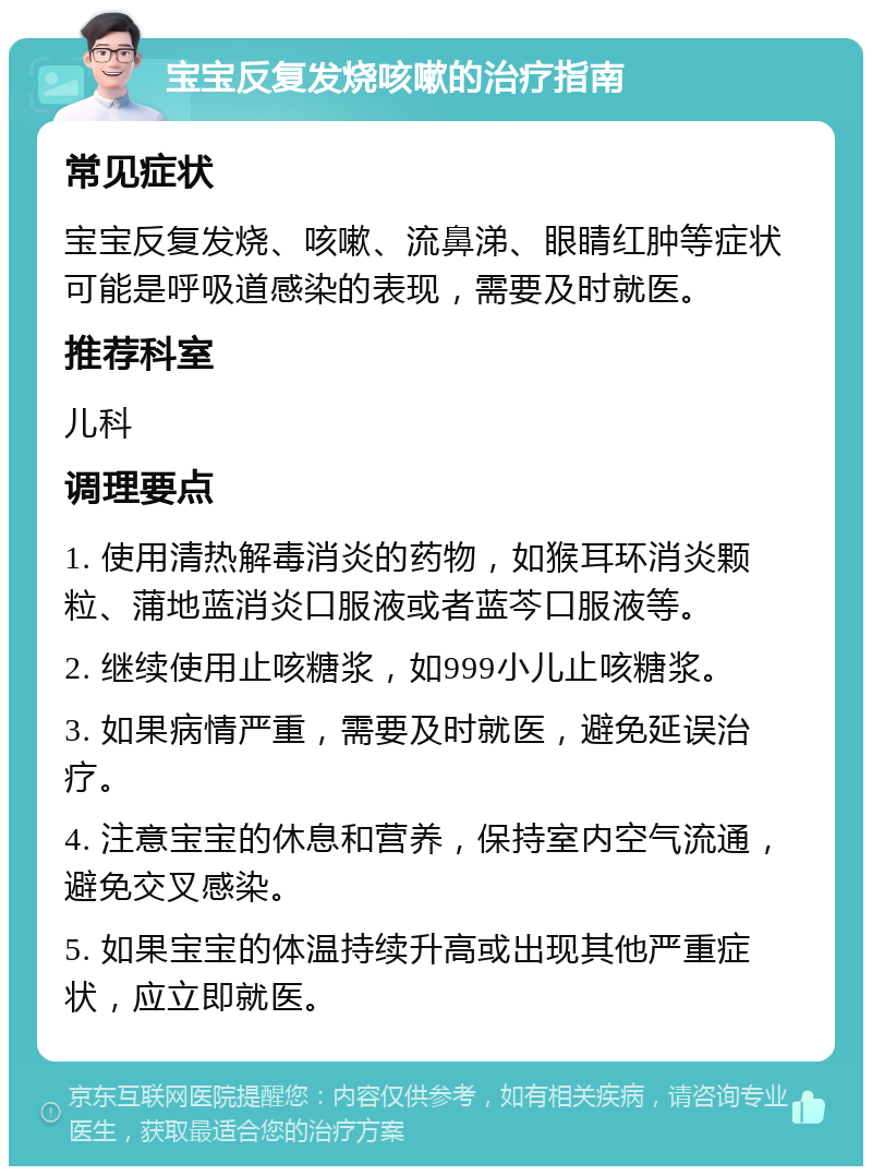 宝宝反复发烧咳嗽的治疗指南 常见症状 宝宝反复发烧、咳嗽、流鼻涕、眼睛红肿等症状可能是呼吸道感染的表现，需要及时就医。 推荐科室 儿科 调理要点 1. 使用清热解毒消炎的药物，如猴耳环消炎颗粒、蒲地蓝消炎口服液或者蓝芩口服液等。 2. 继续使用止咳糖浆，如999小儿止咳糖浆。 3. 如果病情严重，需要及时就医，避免延误治疗。 4. 注意宝宝的休息和营养，保持室内空气流通，避免交叉感染。 5. 如果宝宝的体温持续升高或出现其他严重症状，应立即就医。