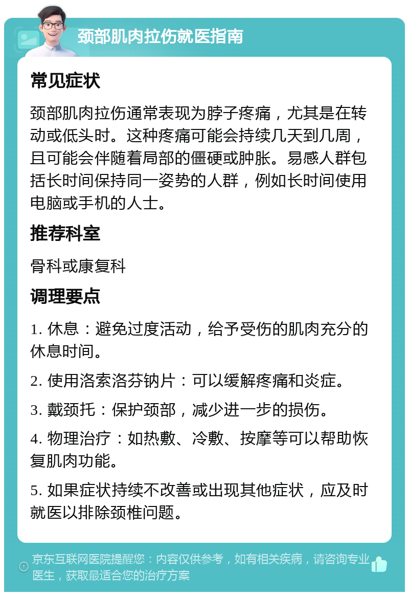 颈部肌肉拉伤就医指南 常见症状 颈部肌肉拉伤通常表现为脖子疼痛，尤其是在转动或低头时。这种疼痛可能会持续几天到几周，且可能会伴随着局部的僵硬或肿胀。易感人群包括长时间保持同一姿势的人群，例如长时间使用电脑或手机的人士。 推荐科室 骨科或康复科 调理要点 1. 休息：避免过度活动，给予受伤的肌肉充分的休息时间。 2. 使用洛索洛芬钠片：可以缓解疼痛和炎症。 3. 戴颈托：保护颈部，减少进一步的损伤。 4. 物理治疗：如热敷、冷敷、按摩等可以帮助恢复肌肉功能。 5. 如果症状持续不改善或出现其他症状，应及时就医以排除颈椎问题。