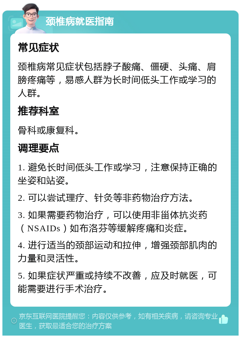 颈椎病就医指南 常见症状 颈椎病常见症状包括脖子酸痛、僵硬、头痛、肩膀疼痛等，易感人群为长时间低头工作或学习的人群。 推荐科室 骨科或康复科。 调理要点 1. 避免长时间低头工作或学习，注意保持正确的坐姿和站姿。 2. 可以尝试理疗、针灸等非药物治疗方法。 3. 如果需要药物治疗，可以使用非甾体抗炎药（NSAIDs）如布洛芬等缓解疼痛和炎症。 4. 进行适当的颈部运动和拉伸，增强颈部肌肉的力量和灵活性。 5. 如果症状严重或持续不改善，应及时就医，可能需要进行手术治疗。