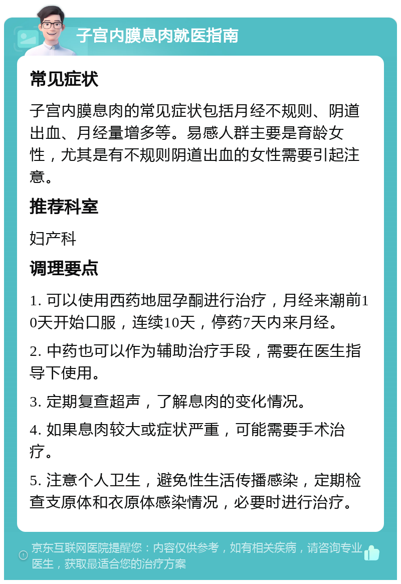 子宫内膜息肉就医指南 常见症状 子宫内膜息肉的常见症状包括月经不规则、阴道出血、月经量增多等。易感人群主要是育龄女性，尤其是有不规则阴道出血的女性需要引起注意。 推荐科室 妇产科 调理要点 1. 可以使用西药地屈孕酮进行治疗，月经来潮前10天开始口服，连续10天，停药7天内来月经。 2. 中药也可以作为辅助治疗手段，需要在医生指导下使用。 3. 定期复查超声，了解息肉的变化情况。 4. 如果息肉较大或症状严重，可能需要手术治疗。 5. 注意个人卫生，避免性生活传播感染，定期检查支原体和衣原体感染情况，必要时进行治疗。