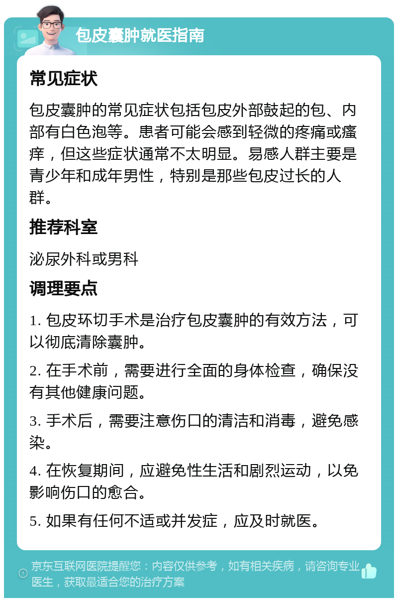 包皮囊肿就医指南 常见症状 包皮囊肿的常见症状包括包皮外部鼓起的包、内部有白色泡等。患者可能会感到轻微的疼痛或瘙痒，但这些症状通常不太明显。易感人群主要是青少年和成年男性，特别是那些包皮过长的人群。 推荐科室 泌尿外科或男科 调理要点 1. 包皮环切手术是治疗包皮囊肿的有效方法，可以彻底清除囊肿。 2. 在手术前，需要进行全面的身体检查，确保没有其他健康问题。 3. 手术后，需要注意伤口的清洁和消毒，避免感染。 4. 在恢复期间，应避免性生活和剧烈运动，以免影响伤口的愈合。 5. 如果有任何不适或并发症，应及时就医。