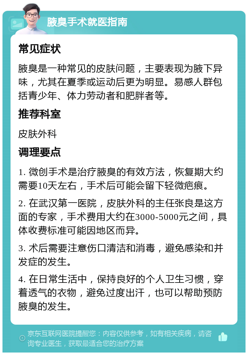 腋臭手术就医指南 常见症状 腋臭是一种常见的皮肤问题，主要表现为腋下异味，尤其在夏季或运动后更为明显。易感人群包括青少年、体力劳动者和肥胖者等。 推荐科室 皮肤外科 调理要点 1. 微创手术是治疗腋臭的有效方法，恢复期大约需要10天左右，手术后可能会留下轻微疤痕。 2. 在武汉第一医院，皮肤外科的主任张良是这方面的专家，手术费用大约在3000-5000元之间，具体收费标准可能因地区而异。 3. 术后需要注意伤口清洁和消毒，避免感染和并发症的发生。 4. 在日常生活中，保持良好的个人卫生习惯，穿着透气的衣物，避免过度出汗，也可以帮助预防腋臭的发生。