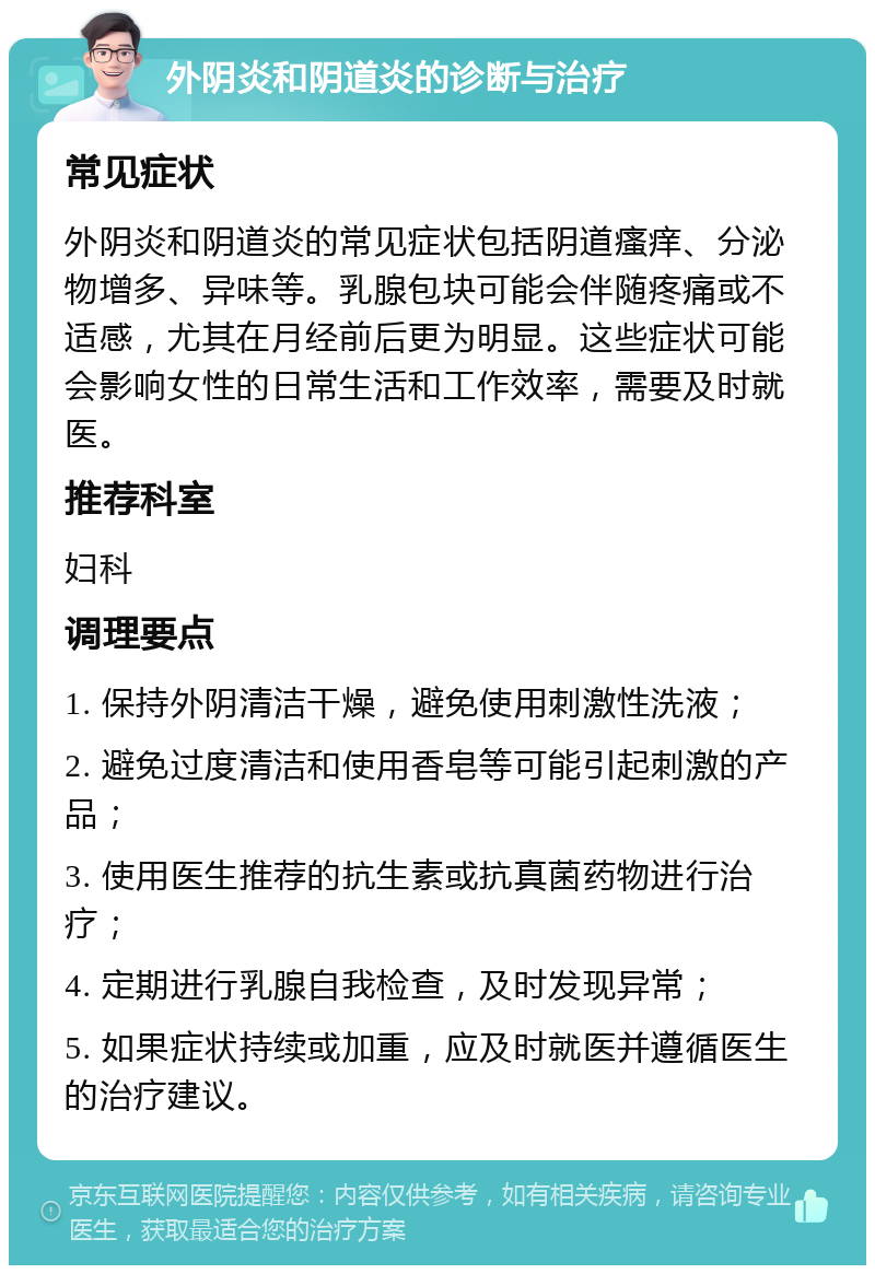 外阴炎和阴道炎的诊断与治疗 常见症状 外阴炎和阴道炎的常见症状包括阴道瘙痒、分泌物增多、异味等。乳腺包块可能会伴随疼痛或不适感，尤其在月经前后更为明显。这些症状可能会影响女性的日常生活和工作效率，需要及时就医。 推荐科室 妇科 调理要点 1. 保持外阴清洁干燥，避免使用刺激性洗液； 2. 避免过度清洁和使用香皂等可能引起刺激的产品； 3. 使用医生推荐的抗生素或抗真菌药物进行治疗； 4. 定期进行乳腺自我检查，及时发现异常； 5. 如果症状持续或加重，应及时就医并遵循医生的治疗建议。