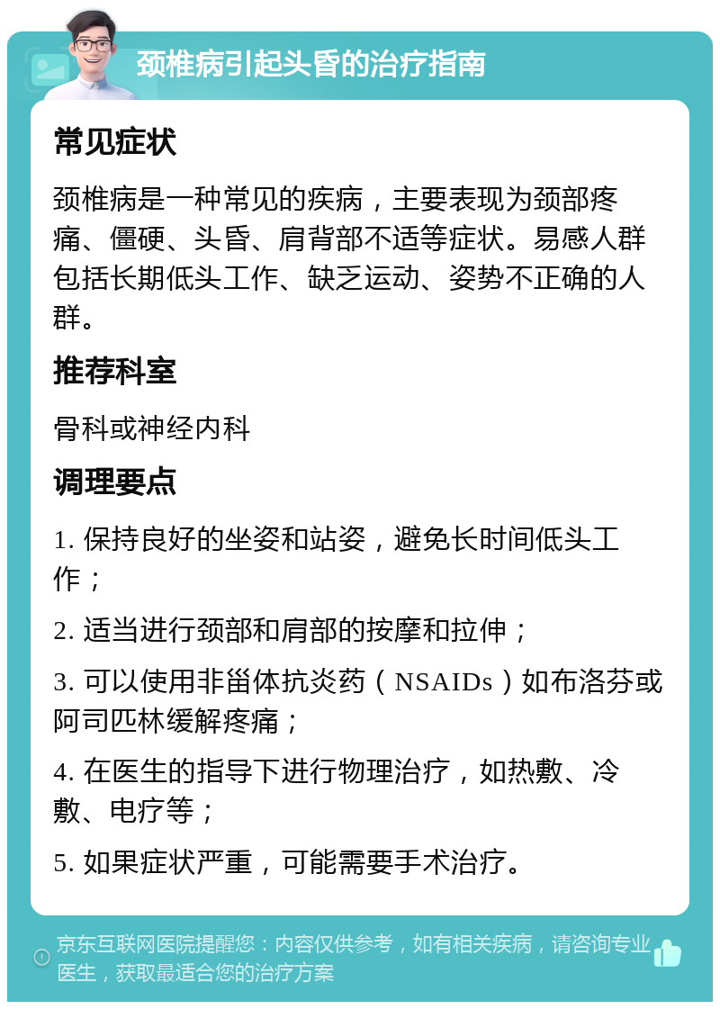 颈椎病引起头昏的治疗指南 常见症状 颈椎病是一种常见的疾病，主要表现为颈部疼痛、僵硬、头昏、肩背部不适等症状。易感人群包括长期低头工作、缺乏运动、姿势不正确的人群。 推荐科室 骨科或神经内科 调理要点 1. 保持良好的坐姿和站姿，避免长时间低头工作； 2. 适当进行颈部和肩部的按摩和拉伸； 3. 可以使用非甾体抗炎药（NSAIDs）如布洛芬或阿司匹林缓解疼痛； 4. 在医生的指导下进行物理治疗，如热敷、冷敷、电疗等； 5. 如果症状严重，可能需要手术治疗。