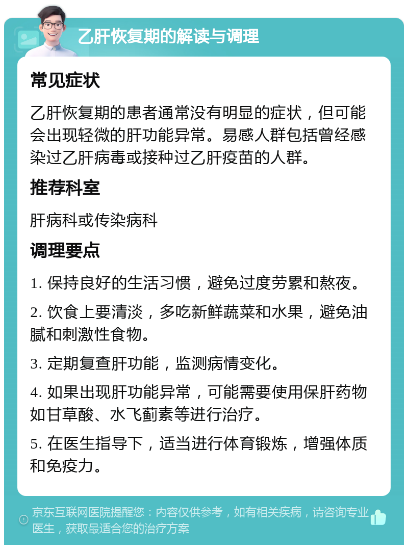 乙肝恢复期的解读与调理 常见症状 乙肝恢复期的患者通常没有明显的症状，但可能会出现轻微的肝功能异常。易感人群包括曾经感染过乙肝病毒或接种过乙肝疫苗的人群。 推荐科室 肝病科或传染病科 调理要点 1. 保持良好的生活习惯，避免过度劳累和熬夜。 2. 饮食上要清淡，多吃新鲜蔬菜和水果，避免油腻和刺激性食物。 3. 定期复查肝功能，监测病情变化。 4. 如果出现肝功能异常，可能需要使用保肝药物如甘草酸、水飞蓟素等进行治疗。 5. 在医生指导下，适当进行体育锻炼，增强体质和免疫力。