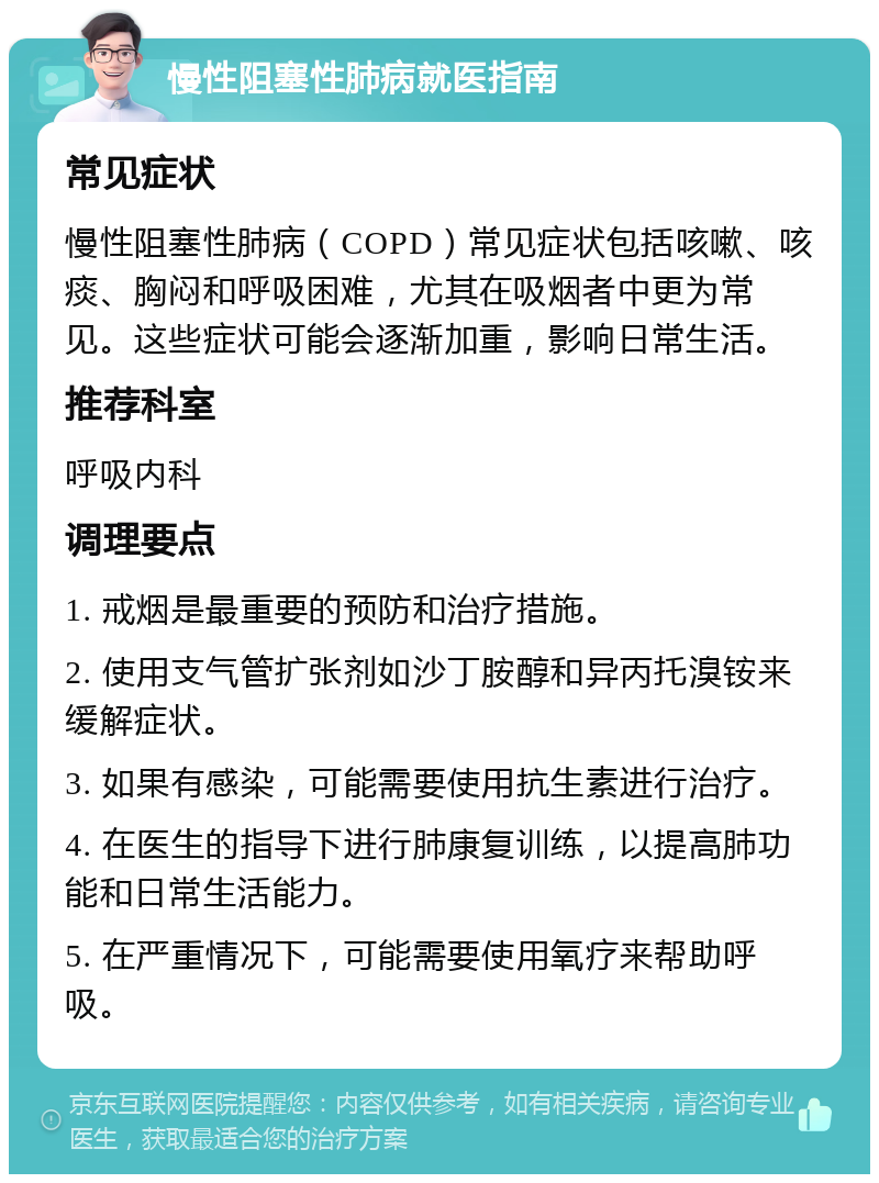 慢性阻塞性肺病就医指南 常见症状 慢性阻塞性肺病（COPD）常见症状包括咳嗽、咳痰、胸闷和呼吸困难，尤其在吸烟者中更为常见。这些症状可能会逐渐加重，影响日常生活。 推荐科室 呼吸内科 调理要点 1. 戒烟是最重要的预防和治疗措施。 2. 使用支气管扩张剂如沙丁胺醇和异丙托溴铵来缓解症状。 3. 如果有感染，可能需要使用抗生素进行治疗。 4. 在医生的指导下进行肺康复训练，以提高肺功能和日常生活能力。 5. 在严重情况下，可能需要使用氧疗来帮助呼吸。