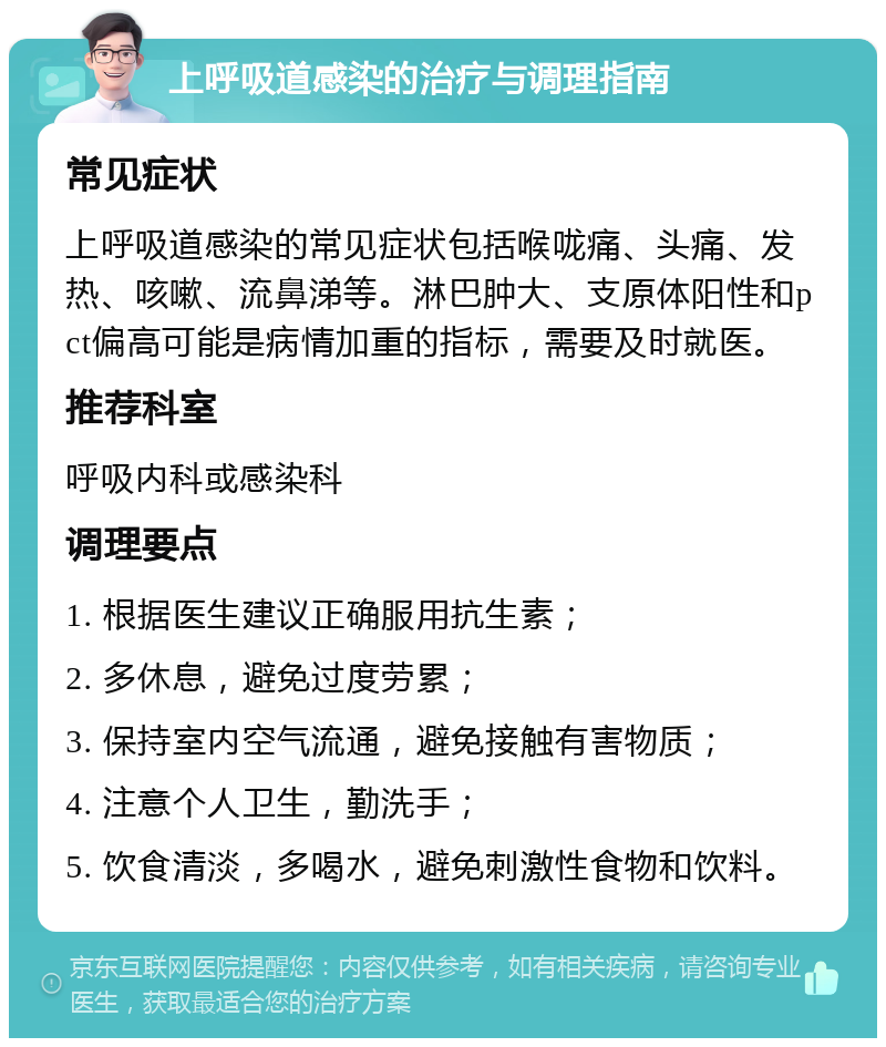 上呼吸道感染的治疗与调理指南 常见症状 上呼吸道感染的常见症状包括喉咙痛、头痛、发热、咳嗽、流鼻涕等。淋巴肿大、支原体阳性和pct偏高可能是病情加重的指标，需要及时就医。 推荐科室 呼吸内科或感染科 调理要点 1. 根据医生建议正确服用抗生素； 2. 多休息，避免过度劳累； 3. 保持室内空气流通，避免接触有害物质； 4. 注意个人卫生，勤洗手； 5. 饮食清淡，多喝水，避免刺激性食物和饮料。