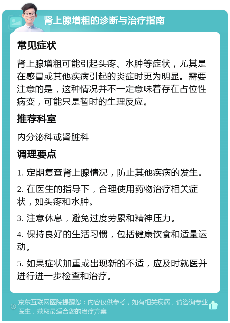 肾上腺增粗的诊断与治疗指南 常见症状 肾上腺增粗可能引起头疼、水肿等症状，尤其是在感冒或其他疾病引起的炎症时更为明显。需要注意的是，这种情况并不一定意味着存在占位性病变，可能只是暂时的生理反应。 推荐科室 内分泌科或肾脏科 调理要点 1. 定期复查肾上腺情况，防止其他疾病的发生。 2. 在医生的指导下，合理使用药物治疗相关症状，如头疼和水肿。 3. 注意休息，避免过度劳累和精神压力。 4. 保持良好的生活习惯，包括健康饮食和适量运动。 5. 如果症状加重或出现新的不适，应及时就医并进行进一步检查和治疗。