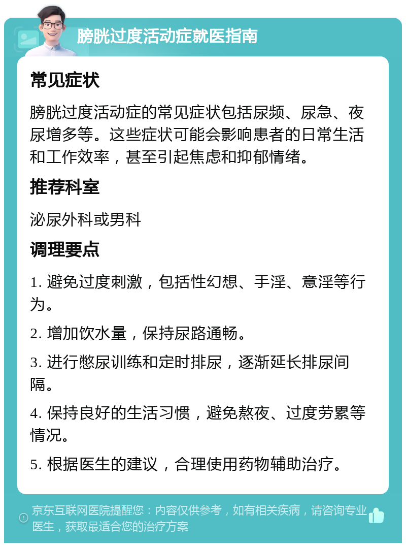 膀胱过度活动症就医指南 常见症状 膀胱过度活动症的常见症状包括尿频、尿急、夜尿增多等。这些症状可能会影响患者的日常生活和工作效率，甚至引起焦虑和抑郁情绪。 推荐科室 泌尿外科或男科 调理要点 1. 避免过度刺激，包括性幻想、手淫、意淫等行为。 2. 增加饮水量，保持尿路通畅。 3. 进行憋尿训练和定时排尿，逐渐延长排尿间隔。 4. 保持良好的生活习惯，避免熬夜、过度劳累等情况。 5. 根据医生的建议，合理使用药物辅助治疗。