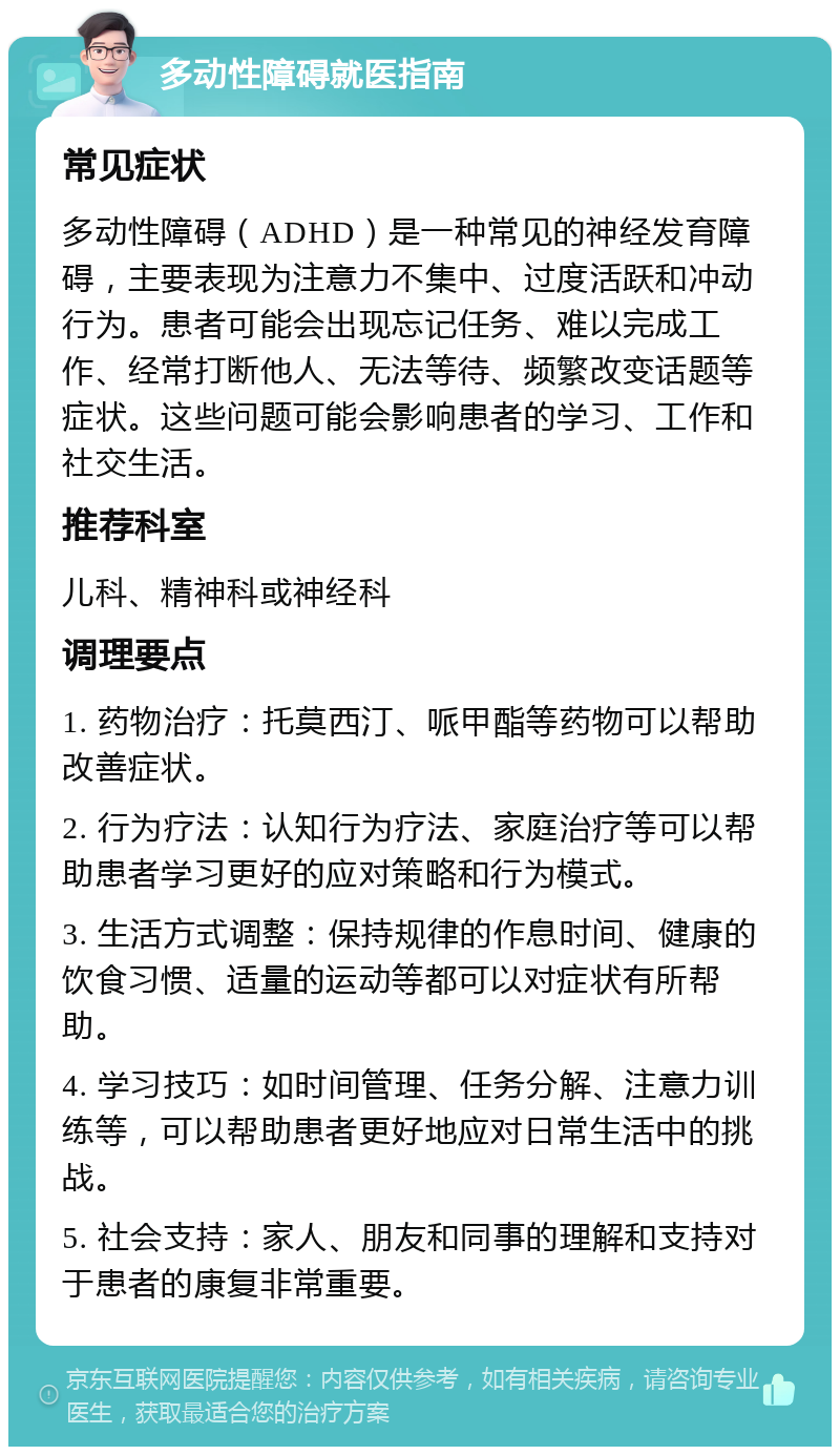 多动性障碍就医指南 常见症状 多动性障碍（ADHD）是一种常见的神经发育障碍，主要表现为注意力不集中、过度活跃和冲动行为。患者可能会出现忘记任务、难以完成工作、经常打断他人、无法等待、频繁改变话题等症状。这些问题可能会影响患者的学习、工作和社交生活。 推荐科室 儿科、精神科或神经科 调理要点 1. 药物治疗：托莫西汀、哌甲酯等药物可以帮助改善症状。 2. 行为疗法：认知行为疗法、家庭治疗等可以帮助患者学习更好的应对策略和行为模式。 3. 生活方式调整：保持规律的作息时间、健康的饮食习惯、适量的运动等都可以对症状有所帮助。 4. 学习技巧：如时间管理、任务分解、注意力训练等，可以帮助患者更好地应对日常生活中的挑战。 5. 社会支持：家人、朋友和同事的理解和支持对于患者的康复非常重要。