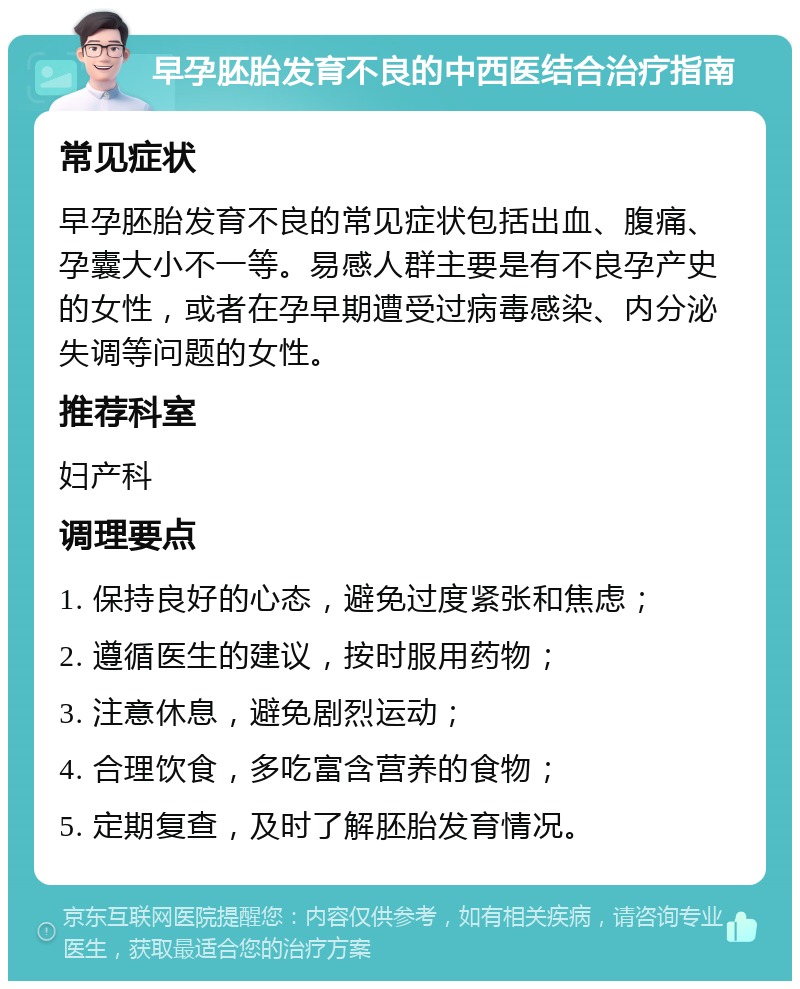 早孕胚胎发育不良的中西医结合治疗指南 常见症状 早孕胚胎发育不良的常见症状包括出血、腹痛、孕囊大小不一等。易感人群主要是有不良孕产史的女性，或者在孕早期遭受过病毒感染、内分泌失调等问题的女性。 推荐科室 妇产科 调理要点 1. 保持良好的心态，避免过度紧张和焦虑； 2. 遵循医生的建议，按时服用药物； 3. 注意休息，避免剧烈运动； 4. 合理饮食，多吃富含营养的食物； 5. 定期复查，及时了解胚胎发育情况。