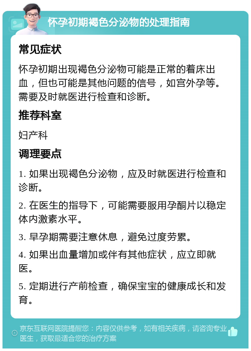 怀孕初期褐色分泌物的处理指南 常见症状 怀孕初期出现褐色分泌物可能是正常的着床出血，但也可能是其他问题的信号，如宫外孕等。需要及时就医进行检查和诊断。 推荐科室 妇产科 调理要点 1. 如果出现褐色分泌物，应及时就医进行检查和诊断。 2. 在医生的指导下，可能需要服用孕酮片以稳定体内激素水平。 3. 早孕期需要注意休息，避免过度劳累。 4. 如果出血量增加或伴有其他症状，应立即就医。 5. 定期进行产前检查，确保宝宝的健康成长和发育。