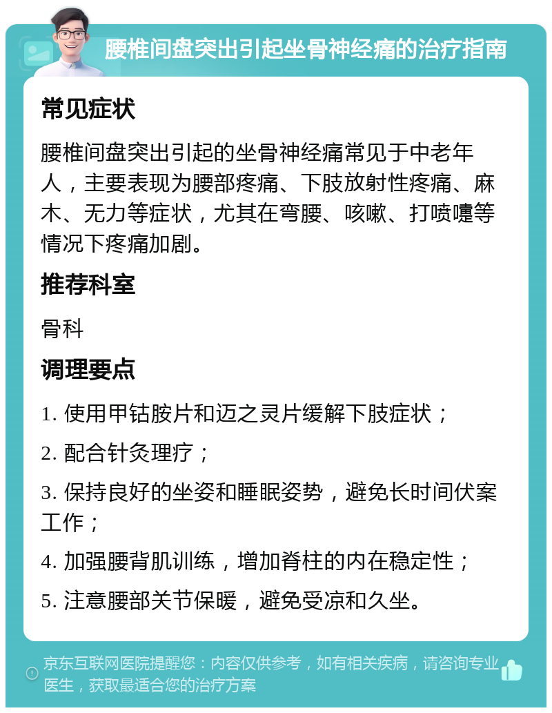 腰椎间盘突出引起坐骨神经痛的治疗指南 常见症状 腰椎间盘突出引起的坐骨神经痛常见于中老年人，主要表现为腰部疼痛、下肢放射性疼痛、麻木、无力等症状，尤其在弯腰、咳嗽、打喷嚏等情况下疼痛加剧。 推荐科室 骨科 调理要点 1. 使用甲钴胺片和迈之灵片缓解下肢症状； 2. 配合针灸理疗； 3. 保持良好的坐姿和睡眠姿势，避免长时间伏案工作； 4. 加强腰背肌训练，增加脊柱的内在稳定性； 5. 注意腰部关节保暖，避免受凉和久坐。