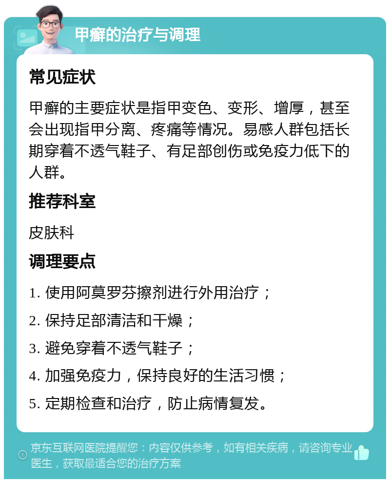 甲癣的治疗与调理 常见症状 甲癣的主要症状是指甲变色、变形、增厚，甚至会出现指甲分离、疼痛等情况。易感人群包括长期穿着不透气鞋子、有足部创伤或免疫力低下的人群。 推荐科室 皮肤科 调理要点 1. 使用阿莫罗芬擦剂进行外用治疗； 2. 保持足部清洁和干燥； 3. 避免穿着不透气鞋子； 4. 加强免疫力，保持良好的生活习惯； 5. 定期检查和治疗，防止病情复发。