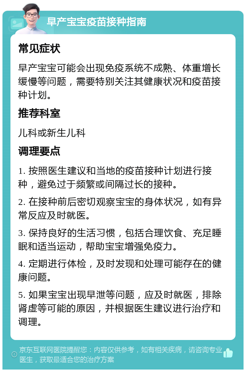 早产宝宝疫苗接种指南 常见症状 早产宝宝可能会出现免疫系统不成熟、体重增长缓慢等问题，需要特别关注其健康状况和疫苗接种计划。 推荐科室 儿科或新生儿科 调理要点 1. 按照医生建议和当地的疫苗接种计划进行接种，避免过于频繁或间隔过长的接种。 2. 在接种前后密切观察宝宝的身体状况，如有异常反应及时就医。 3. 保持良好的生活习惯，包括合理饮食、充足睡眠和适当运动，帮助宝宝增强免疫力。 4. 定期进行体检，及时发现和处理可能存在的健康问题。 5. 如果宝宝出现早泄等问题，应及时就医，排除肾虚等可能的原因，并根据医生建议进行治疗和调理。