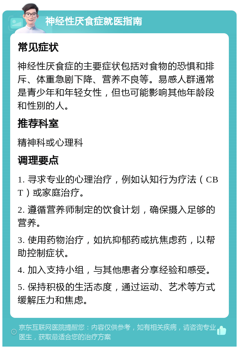 神经性厌食症就医指南 常见症状 神经性厌食症的主要症状包括对食物的恐惧和排斥、体重急剧下降、营养不良等。易感人群通常是青少年和年轻女性，但也可能影响其他年龄段和性别的人。 推荐科室 精神科或心理科 调理要点 1. 寻求专业的心理治疗，例如认知行为疗法（CBT）或家庭治疗。 2. 遵循营养师制定的饮食计划，确保摄入足够的营养。 3. 使用药物治疗，如抗抑郁药或抗焦虑药，以帮助控制症状。 4. 加入支持小组，与其他患者分享经验和感受。 5. 保持积极的生活态度，通过运动、艺术等方式缓解压力和焦虑。