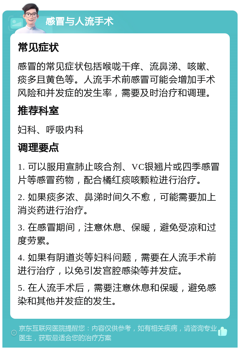 感冒与人流手术 常见症状 感冒的常见症状包括喉咙干痒、流鼻涕、咳嗽、痰多且黄色等。人流手术前感冒可能会增加手术风险和并发症的发生率，需要及时治疗和调理。 推荐科室 妇科、呼吸内科 调理要点 1. 可以服用宣肺止咳合剂、VC银翘片或四季感冒片等感冒药物，配合橘红痰咳颗粒进行治疗。 2. 如果痰多浓、鼻涕时间久不愈，可能需要加上消炎药进行治疗。 3. 在感冒期间，注意休息、保暖，避免受凉和过度劳累。 4. 如果有阴道炎等妇科问题，需要在人流手术前进行治疗，以免引发宫腔感染等并发症。 5. 在人流手术后，需要注意休息和保暖，避免感染和其他并发症的发生。