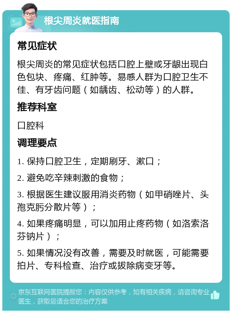 根尖周炎就医指南 常见症状 根尖周炎的常见症状包括口腔上壁或牙龈出现白色包块、疼痛、红肿等。易感人群为口腔卫生不佳、有牙齿问题（如龋齿、松动等）的人群。 推荐科室 口腔科 调理要点 1. 保持口腔卫生，定期刷牙、漱口； 2. 避免吃辛辣刺激的食物； 3. 根据医生建议服用消炎药物（如甲硝唑片、头孢克肟分散片等）； 4. 如果疼痛明显，可以加用止疼药物（如洛索洛芬钠片）； 5. 如果情况没有改善，需要及时就医，可能需要拍片、专科检查、治疗或拔除病变牙等。