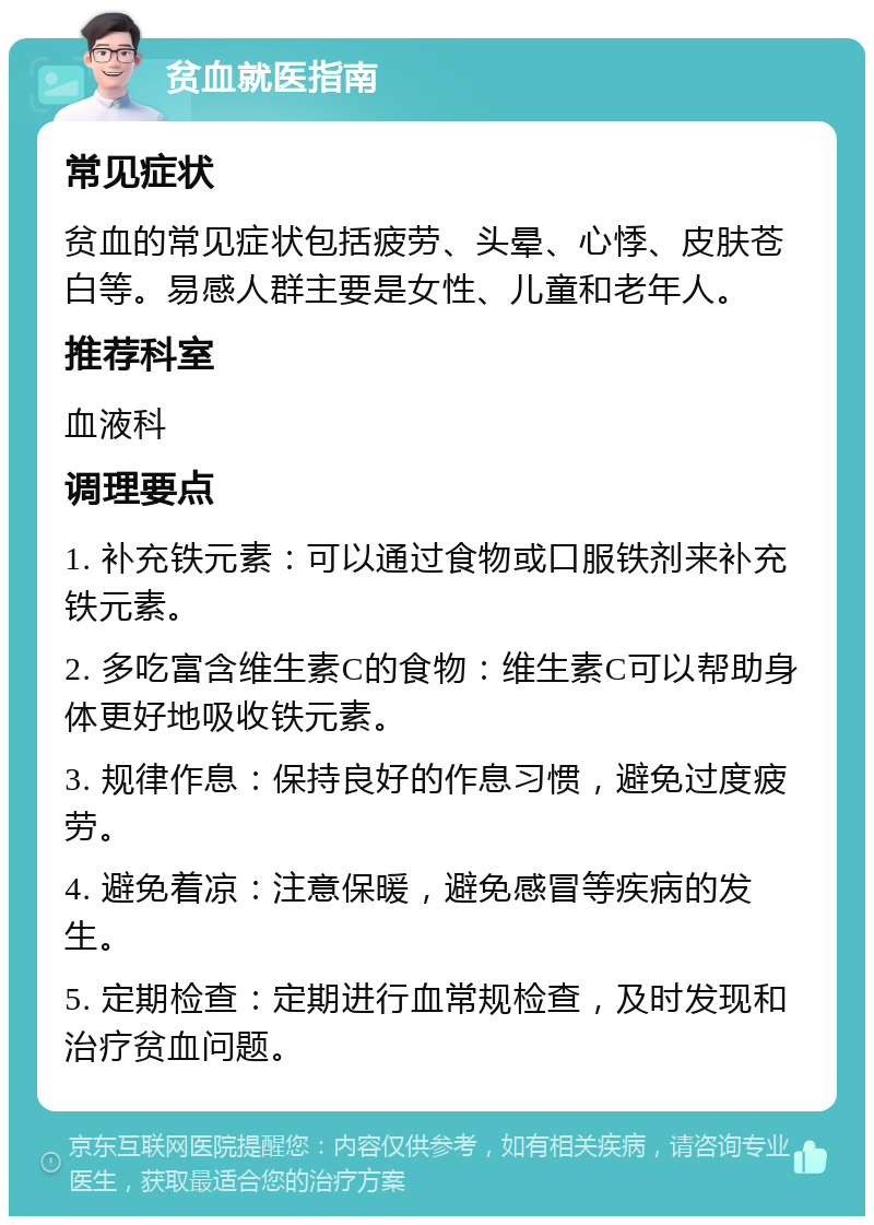 贫血就医指南 常见症状 贫血的常见症状包括疲劳、头晕、心悸、皮肤苍白等。易感人群主要是女性、儿童和老年人。 推荐科室 血液科 调理要点 1. 补充铁元素：可以通过食物或口服铁剂来补充铁元素。 2. 多吃富含维生素C的食物：维生素C可以帮助身体更好地吸收铁元素。 3. 规律作息：保持良好的作息习惯，避免过度疲劳。 4. 避免着凉：注意保暖，避免感冒等疾病的发生。 5. 定期检查：定期进行血常规检查，及时发现和治疗贫血问题。