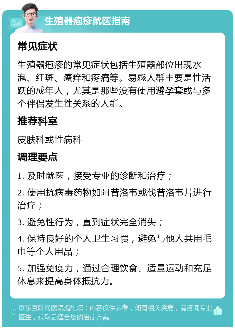 生殖器疱疹就医指南 常见症状 生殖器疱疹的常见症状包括生殖器部位出现水泡、红斑、瘙痒和疼痛等。易感人群主要是性活跃的成年人，尤其是那些没有使用避孕套或与多个伴侣发生性关系的人群。 推荐科室 皮肤科或性病科 调理要点 1. 及时就医，接受专业的诊断和治疗； 2. 使用抗病毒药物如阿昔洛韦或伐昔洛韦片进行治疗； 3. 避免性行为，直到症状完全消失； 4. 保持良好的个人卫生习惯，避免与他人共用毛巾等个人用品； 5. 加强免疫力，通过合理饮食、适量运动和充足休息来提高身体抵抗力。