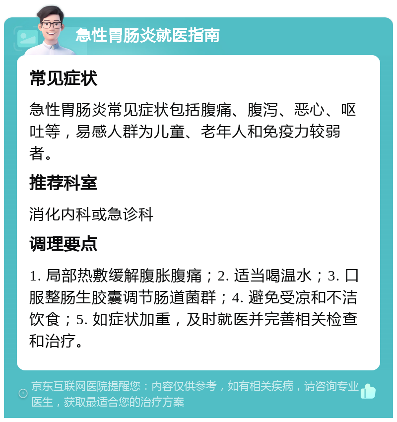 急性胃肠炎就医指南 常见症状 急性胃肠炎常见症状包括腹痛、腹泻、恶心、呕吐等，易感人群为儿童、老年人和免疫力较弱者。 推荐科室 消化内科或急诊科 调理要点 1. 局部热敷缓解腹胀腹痛；2. 适当喝温水；3. 口服整肠生胶囊调节肠道菌群；4. 避免受凉和不洁饮食；5. 如症状加重，及时就医并完善相关检查和治疗。