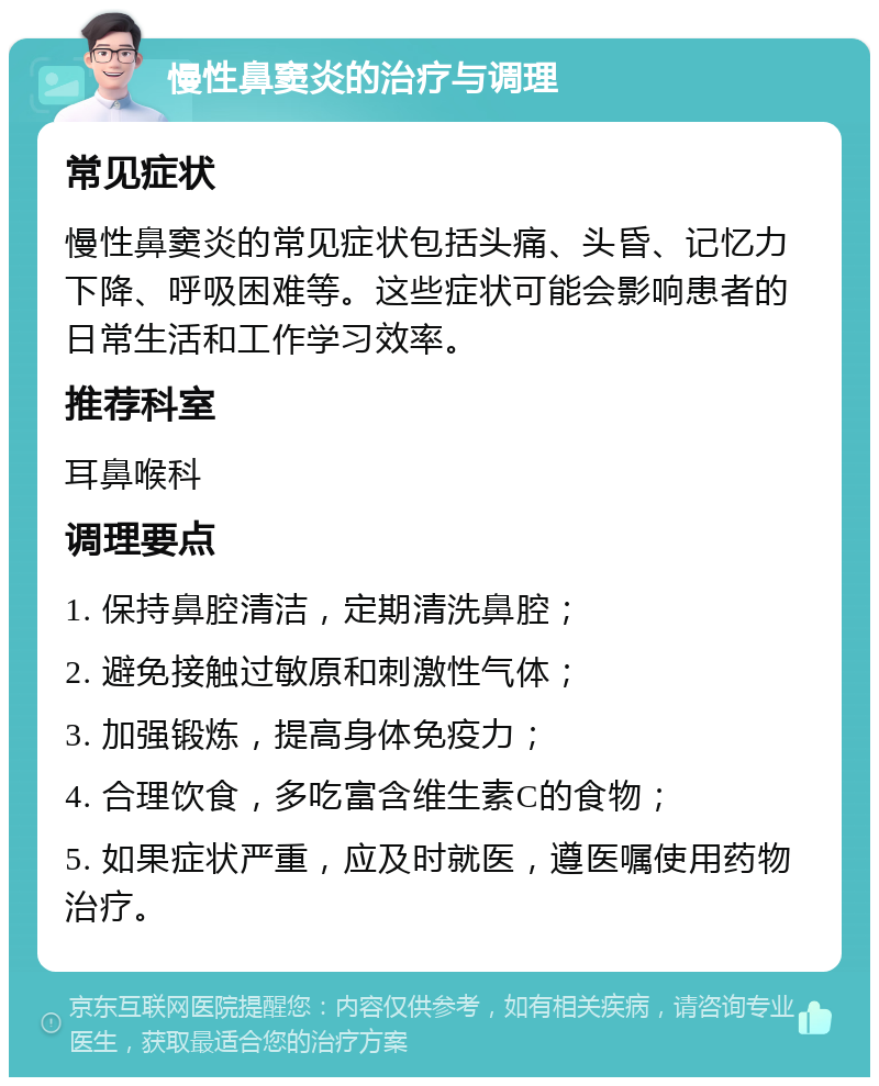 慢性鼻窦炎的治疗与调理 常见症状 慢性鼻窦炎的常见症状包括头痛、头昏、记忆力下降、呼吸困难等。这些症状可能会影响患者的日常生活和工作学习效率。 推荐科室 耳鼻喉科 调理要点 1. 保持鼻腔清洁，定期清洗鼻腔； 2. 避免接触过敏原和刺激性气体； 3. 加强锻炼，提高身体免疫力； 4. 合理饮食，多吃富含维生素C的食物； 5. 如果症状严重，应及时就医，遵医嘱使用药物治疗。