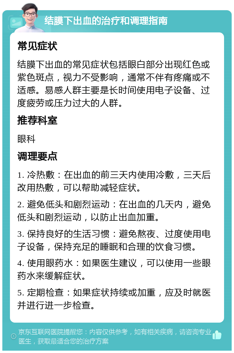 结膜下出血的治疗和调理指南 常见症状 结膜下出血的常见症状包括眼白部分出现红色或紫色斑点，视力不受影响，通常不伴有疼痛或不适感。易感人群主要是长时间使用电子设备、过度疲劳或压力过大的人群。 推荐科室 眼科 调理要点 1. 冷热敷：在出血的前三天内使用冷敷，三天后改用热敷，可以帮助减轻症状。 2. 避免低头和剧烈运动：在出血的几天内，避免低头和剧烈运动，以防止出血加重。 3. 保持良好的生活习惯：避免熬夜、过度使用电子设备，保持充足的睡眠和合理的饮食习惯。 4. 使用眼药水：如果医生建议，可以使用一些眼药水来缓解症状。 5. 定期检查：如果症状持续或加重，应及时就医并进行进一步检查。