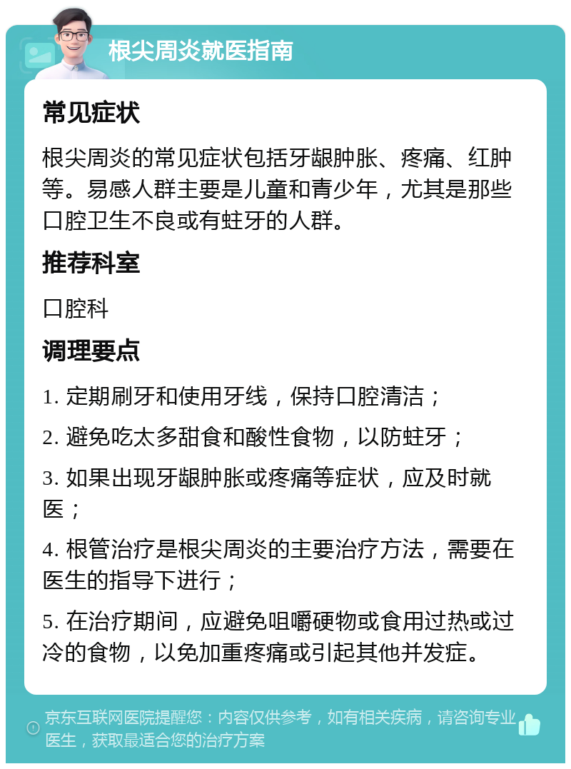 根尖周炎就医指南 常见症状 根尖周炎的常见症状包括牙龈肿胀、疼痛、红肿等。易感人群主要是儿童和青少年，尤其是那些口腔卫生不良或有蛀牙的人群。 推荐科室 口腔科 调理要点 1. 定期刷牙和使用牙线，保持口腔清洁； 2. 避免吃太多甜食和酸性食物，以防蛀牙； 3. 如果出现牙龈肿胀或疼痛等症状，应及时就医； 4. 根管治疗是根尖周炎的主要治疗方法，需要在医生的指导下进行； 5. 在治疗期间，应避免咀嚼硬物或食用过热或过冷的食物，以免加重疼痛或引起其他并发症。