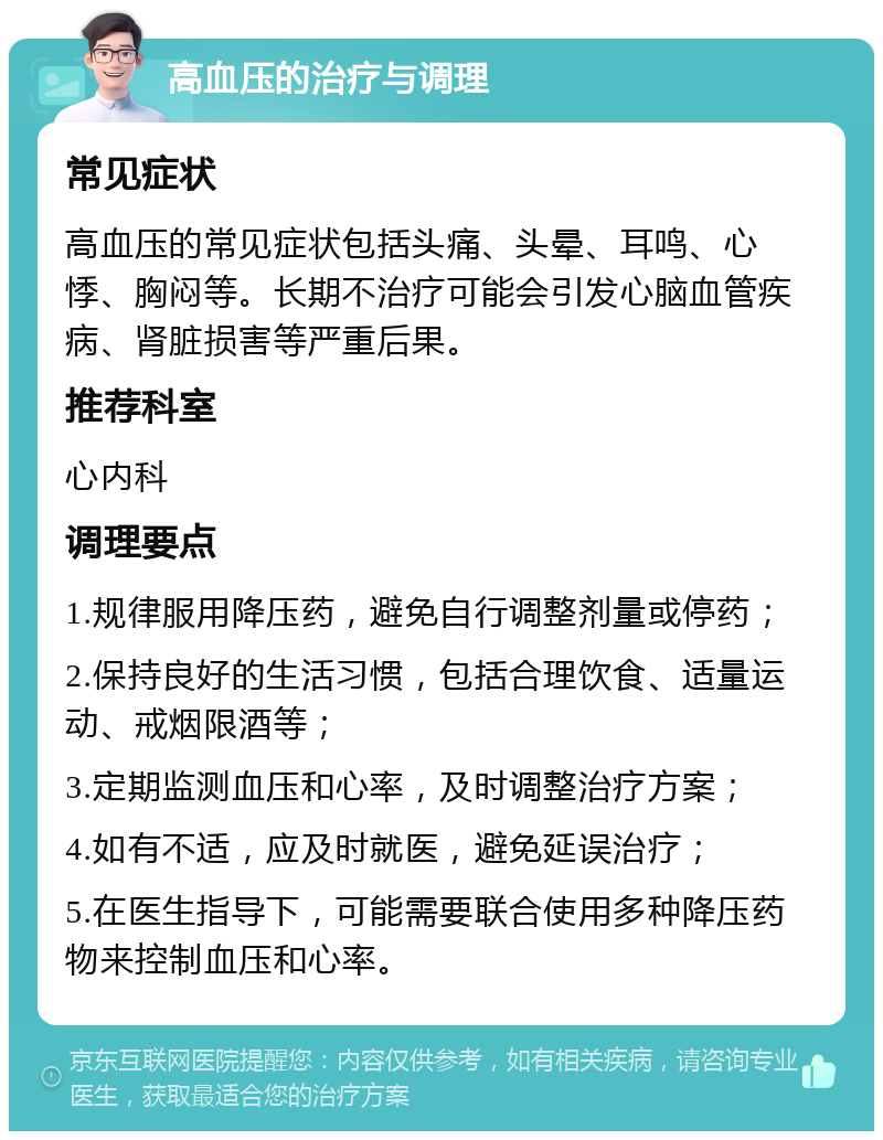 高血压的治疗与调理 常见症状 高血压的常见症状包括头痛、头晕、耳鸣、心悸、胸闷等。长期不治疗可能会引发心脑血管疾病、肾脏损害等严重后果。 推荐科室 心内科 调理要点 1.规律服用降压药，避免自行调整剂量或停药； 2.保持良好的生活习惯，包括合理饮食、适量运动、戒烟限酒等； 3.定期监测血压和心率，及时调整治疗方案； 4.如有不适，应及时就医，避免延误治疗； 5.在医生指导下，可能需要联合使用多种降压药物来控制血压和心率。