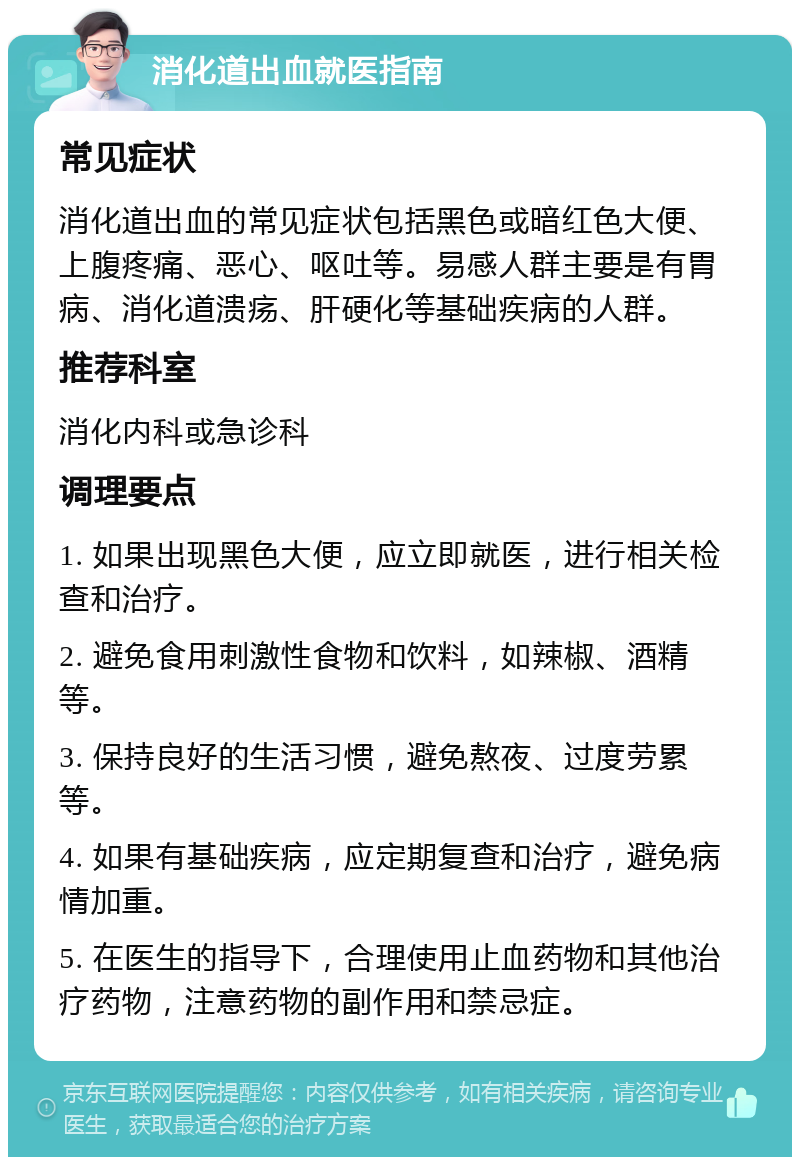 消化道出血就医指南 常见症状 消化道出血的常见症状包括黑色或暗红色大便、上腹疼痛、恶心、呕吐等。易感人群主要是有胃病、消化道溃疡、肝硬化等基础疾病的人群。 推荐科室 消化内科或急诊科 调理要点 1. 如果出现黑色大便，应立即就医，进行相关检查和治疗。 2. 避免食用刺激性食物和饮料，如辣椒、酒精等。 3. 保持良好的生活习惯，避免熬夜、过度劳累等。 4. 如果有基础疾病，应定期复查和治疗，避免病情加重。 5. 在医生的指导下，合理使用止血药物和其他治疗药物，注意药物的副作用和禁忌症。