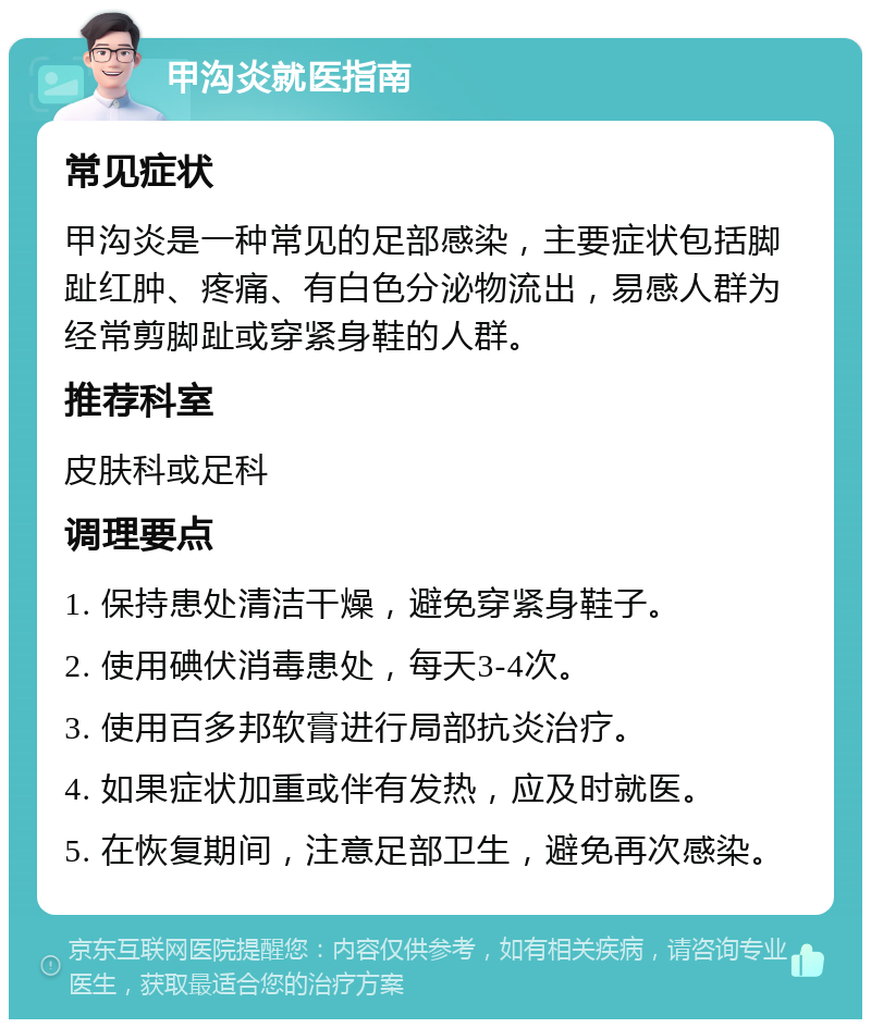 甲沟炎就医指南 常见症状 甲沟炎是一种常见的足部感染，主要症状包括脚趾红肿、疼痛、有白色分泌物流出，易感人群为经常剪脚趾或穿紧身鞋的人群。 推荐科室 皮肤科或足科 调理要点 1. 保持患处清洁干燥，避免穿紧身鞋子。 2. 使用碘伏消毒患处，每天3-4次。 3. 使用百多邦软膏进行局部抗炎治疗。 4. 如果症状加重或伴有发热，应及时就医。 5. 在恢复期间，注意足部卫生，避免再次感染。