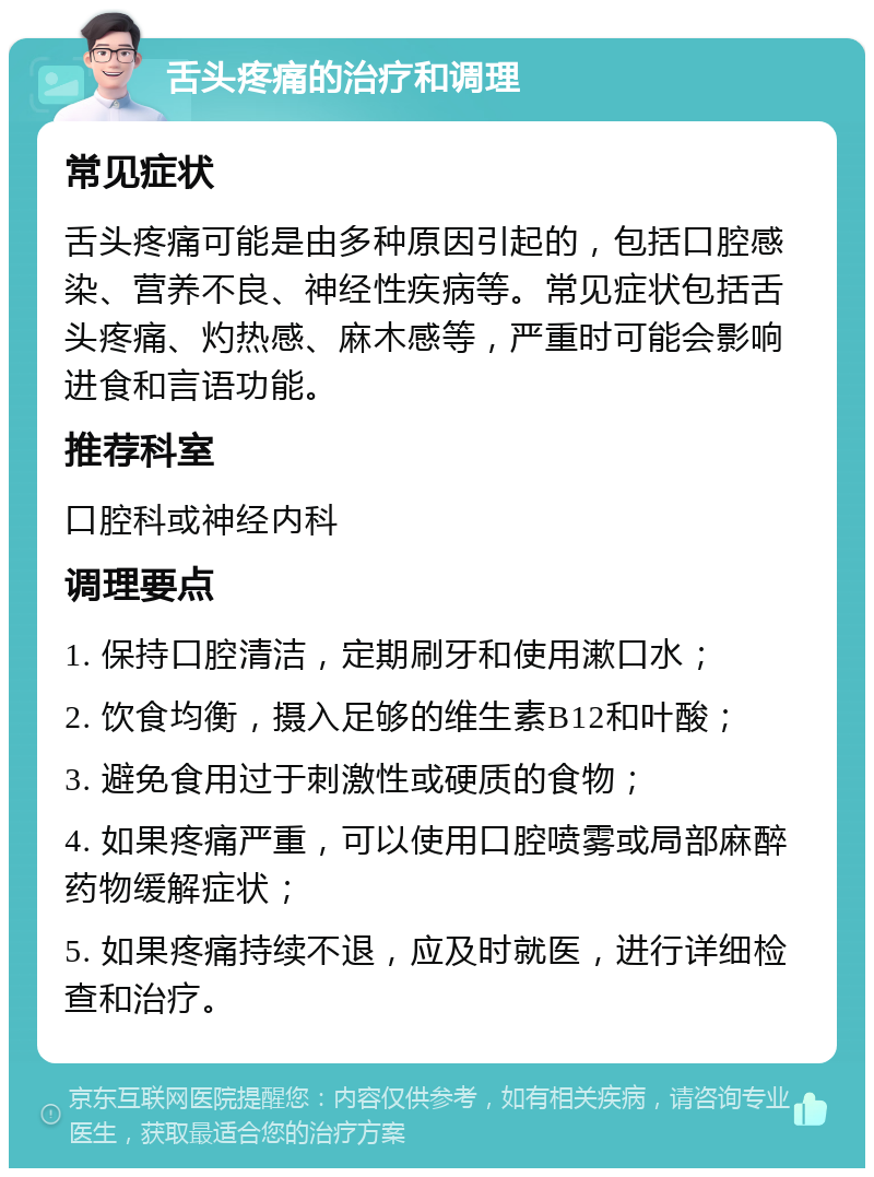 舌头疼痛的治疗和调理 常见症状 舌头疼痛可能是由多种原因引起的，包括口腔感染、营养不良、神经性疾病等。常见症状包括舌头疼痛、灼热感、麻木感等，严重时可能会影响进食和言语功能。 推荐科室 口腔科或神经内科 调理要点 1. 保持口腔清洁，定期刷牙和使用漱口水； 2. 饮食均衡，摄入足够的维生素B12和叶酸； 3. 避免食用过于刺激性或硬质的食物； 4. 如果疼痛严重，可以使用口腔喷雾或局部麻醉药物缓解症状； 5. 如果疼痛持续不退，应及时就医，进行详细检查和治疗。