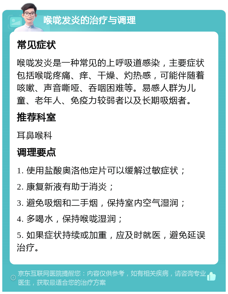 喉咙发炎的治疗与调理 常见症状 喉咙发炎是一种常见的上呼吸道感染，主要症状包括喉咙疼痛、痒、干燥、灼热感，可能伴随着咳嗽、声音嘶哑、吞咽困难等。易感人群为儿童、老年人、免疫力较弱者以及长期吸烟者。 推荐科室 耳鼻喉科 调理要点 1. 使用盐酸奥洛他定片可以缓解过敏症状； 2. 康复新液有助于消炎； 3. 避免吸烟和二手烟，保持室内空气湿润； 4. 多喝水，保持喉咙湿润； 5. 如果症状持续或加重，应及时就医，避免延误治疗。