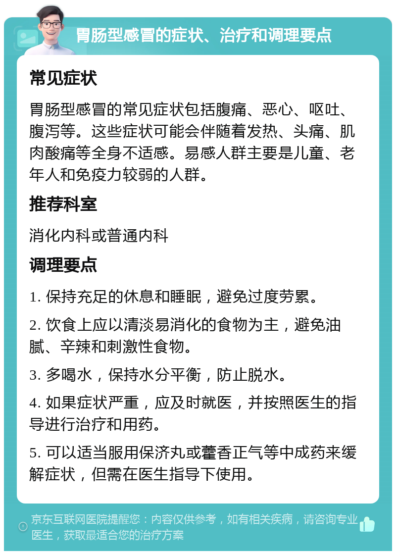 胃肠型感冒的症状、治疗和调理要点 常见症状 胃肠型感冒的常见症状包括腹痛、恶心、呕吐、腹泻等。这些症状可能会伴随着发热、头痛、肌肉酸痛等全身不适感。易感人群主要是儿童、老年人和免疫力较弱的人群。 推荐科室 消化内科或普通内科 调理要点 1. 保持充足的休息和睡眠，避免过度劳累。 2. 饮食上应以清淡易消化的食物为主，避免油腻、辛辣和刺激性食物。 3. 多喝水，保持水分平衡，防止脱水。 4. 如果症状严重，应及时就医，并按照医生的指导进行治疗和用药。 5. 可以适当服用保济丸或藿香正气等中成药来缓解症状，但需在医生指导下使用。