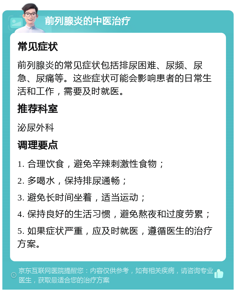 前列腺炎的中医治疗 常见症状 前列腺炎的常见症状包括排尿困难、尿频、尿急、尿痛等。这些症状可能会影响患者的日常生活和工作，需要及时就医。 推荐科室 泌尿外科 调理要点 1. 合理饮食，避免辛辣刺激性食物； 2. 多喝水，保持排尿通畅； 3. 避免长时间坐着，适当运动； 4. 保持良好的生活习惯，避免熬夜和过度劳累； 5. 如果症状严重，应及时就医，遵循医生的治疗方案。