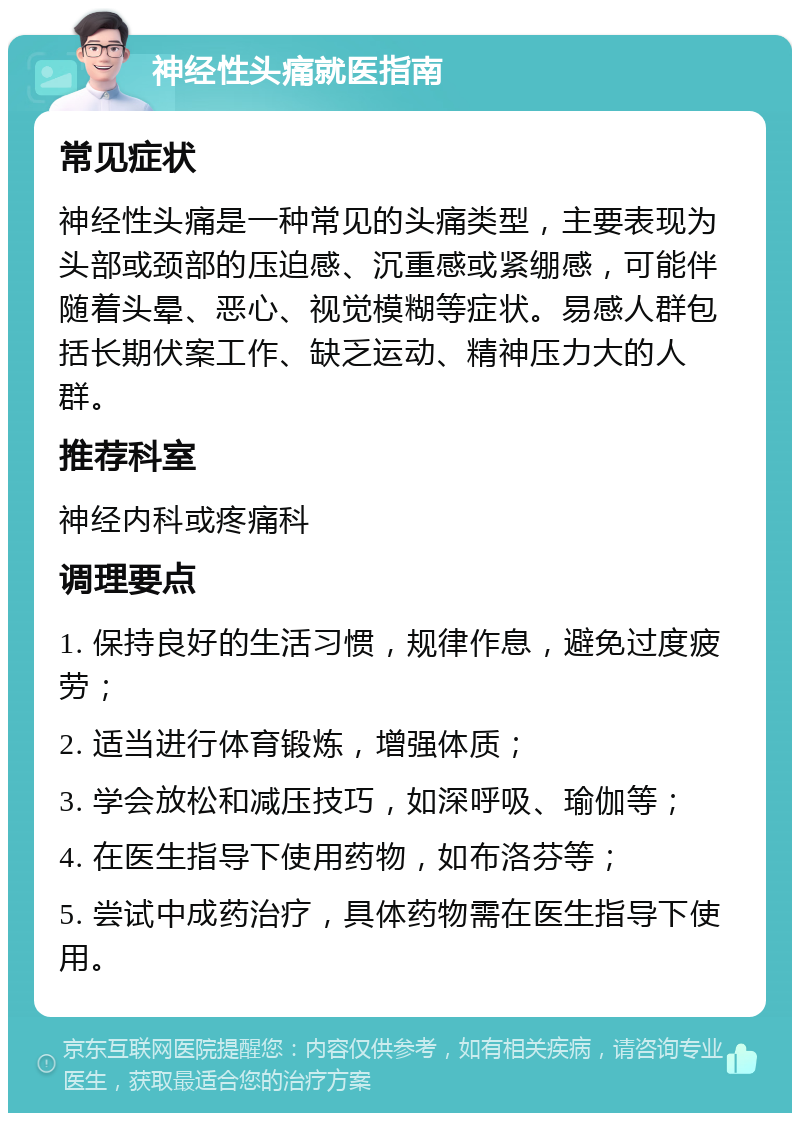 神经性头痛就医指南 常见症状 神经性头痛是一种常见的头痛类型，主要表现为头部或颈部的压迫感、沉重感或紧绷感，可能伴随着头晕、恶心、视觉模糊等症状。易感人群包括长期伏案工作、缺乏运动、精神压力大的人群。 推荐科室 神经内科或疼痛科 调理要点 1. 保持良好的生活习惯，规律作息，避免过度疲劳； 2. 适当进行体育锻炼，增强体质； 3. 学会放松和减压技巧，如深呼吸、瑜伽等； 4. 在医生指导下使用药物，如布洛芬等； 5. 尝试中成药治疗，具体药物需在医生指导下使用。