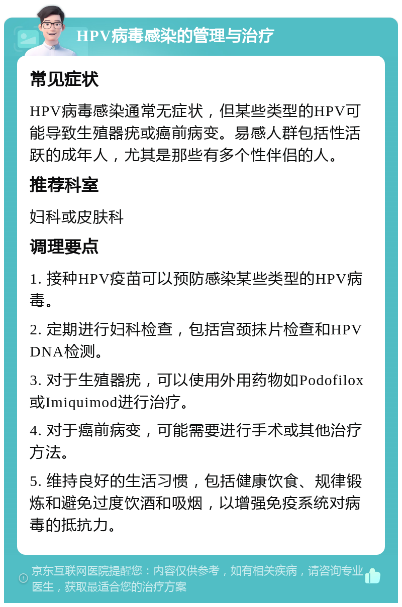 HPV病毒感染的管理与治疗 常见症状 HPV病毒感染通常无症状，但某些类型的HPV可能导致生殖器疣或癌前病变。易感人群包括性活跃的成年人，尤其是那些有多个性伴侣的人。 推荐科室 妇科或皮肤科 调理要点 1. 接种HPV疫苗可以预防感染某些类型的HPV病毒。 2. 定期进行妇科检查，包括宫颈抹片检查和HPV DNA检测。 3. 对于生殖器疣，可以使用外用药物如Podofilox或Imiquimod进行治疗。 4. 对于癌前病变，可能需要进行手术或其他治疗方法。 5. 维持良好的生活习惯，包括健康饮食、规律锻炼和避免过度饮酒和吸烟，以增强免疫系统对病毒的抵抗力。