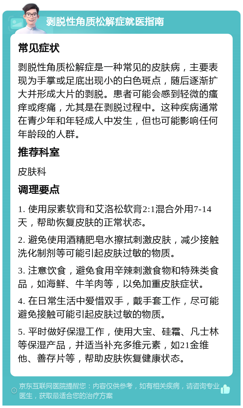 剥脱性角质松解症就医指南 常见症状 剥脱性角质松解症是一种常见的皮肤病，主要表现为手掌或足底出现小的白色斑点，随后逐渐扩大并形成大片的剥脱。患者可能会感到轻微的瘙痒或疼痛，尤其是在剥脱过程中。这种疾病通常在青少年和年轻成人中发生，但也可能影响任何年龄段的人群。 推荐科室 皮肤科 调理要点 1. 使用尿素软膏和艾洛松软膏2:1混合外用7-14天，帮助恢复皮肤的正常状态。 2. 避免使用酒精肥皂水擦拭刺激皮肤，减少接触洗化制剂等可能引起皮肤过敏的物质。 3. 注意饮食，避免食用辛辣刺激食物和特殊类食品，如海鲜、牛羊肉等，以免加重皮肤症状。 4. 在日常生活中爱惜双手，戴手套工作，尽可能避免接触可能引起皮肤过敏的物质。 5. 平时做好保湿工作，使用大宝、硅霜、凡士林等保湿产品，并适当补充多维元素，如21金维他、善存片等，帮助皮肤恢复健康状态。