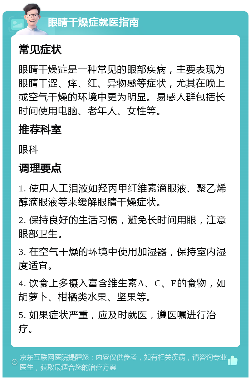 眼睛干燥症就医指南 常见症状 眼睛干燥症是一种常见的眼部疾病，主要表现为眼睛干涩、痒、红、异物感等症状，尤其在晚上或空气干燥的环境中更为明显。易感人群包括长时间使用电脑、老年人、女性等。 推荐科室 眼科 调理要点 1. 使用人工泪液如羟丙甲纤维素滴眼液、聚乙烯醇滴眼液等来缓解眼睛干燥症状。 2. 保持良好的生活习惯，避免长时间用眼，注意眼部卫生。 3. 在空气干燥的环境中使用加湿器，保持室内湿度适宜。 4. 饮食上多摄入富含维生素A、C、E的食物，如胡萝卜、柑橘类水果、坚果等。 5. 如果症状严重，应及时就医，遵医嘱进行治疗。