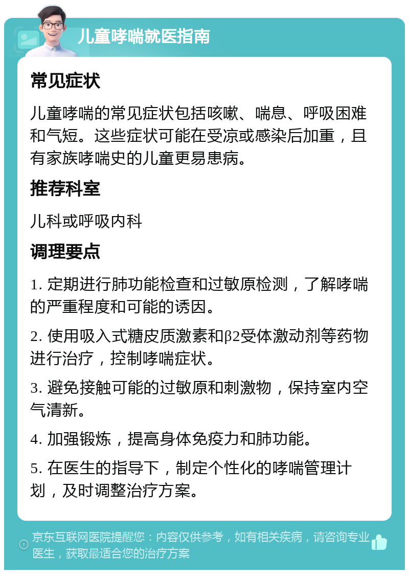 儿童哮喘就医指南 常见症状 儿童哮喘的常见症状包括咳嗽、喘息、呼吸困难和气短。这些症状可能在受凉或感染后加重，且有家族哮喘史的儿童更易患病。 推荐科室 儿科或呼吸内科 调理要点 1. 定期进行肺功能检查和过敏原检测，了解哮喘的严重程度和可能的诱因。 2. 使用吸入式糖皮质激素和β2受体激动剂等药物进行治疗，控制哮喘症状。 3. 避免接触可能的过敏原和刺激物，保持室内空气清新。 4. 加强锻炼，提高身体免疫力和肺功能。 5. 在医生的指导下，制定个性化的哮喘管理计划，及时调整治疗方案。