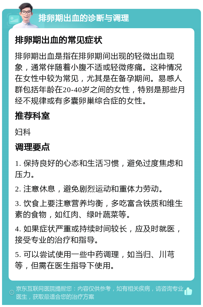 排卵期出血的诊断与调理 排卵期出血的常见症状 排卵期出血是指在排卵期间出现的轻微出血现象，通常伴随着小腹不适或轻微疼痛。这种情况在女性中较为常见，尤其是在备孕期间。易感人群包括年龄在20-40岁之间的女性，特别是那些月经不规律或有多囊卵巢综合症的女性。 推荐科室 妇科 调理要点 1. 保持良好的心态和生活习惯，避免过度焦虑和压力。 2. 注意休息，避免剧烈运动和重体力劳动。 3. 饮食上要注意营养均衡，多吃富含铁质和维生素的食物，如红肉、绿叶蔬菜等。 4. 如果症状严重或持续时间较长，应及时就医，接受专业的治疗和指导。 5. 可以尝试使用一些中药调理，如当归、川芎等，但需在医生指导下使用。