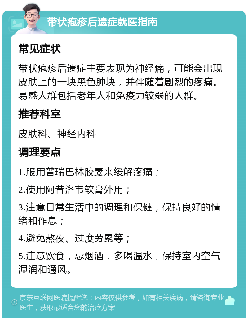 带状疱疹后遗症就医指南 常见症状 带状疱疹后遗症主要表现为神经痛，可能会出现皮肤上的一块黑色肿块，并伴随着剧烈的疼痛。易感人群包括老年人和免疫力较弱的人群。 推荐科室 皮肤科、神经内科 调理要点 1.服用普瑞巴林胶囊来缓解疼痛； 2.使用阿昔洛韦软膏外用； 3.注意日常生活中的调理和保健，保持良好的情绪和作息； 4.避免熬夜、过度劳累等； 5.注意饮食，忌烟酒，多喝温水，保持室内空气湿润和通风。