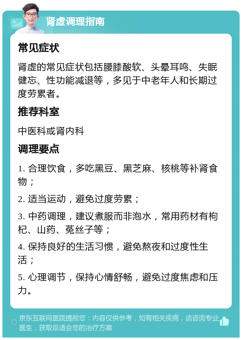 肾虚调理指南 常见症状 肾虚的常见症状包括腰膝酸软、头晕耳鸣、失眠健忘、性功能减退等，多见于中老年人和长期过度劳累者。 推荐科室 中医科或肾内科 调理要点 1. 合理饮食，多吃黑豆、黑芝麻、核桃等补肾食物； 2. 适当运动，避免过度劳累； 3. 中药调理，建议煮服而非泡水，常用药材有枸杞、山药、菟丝子等； 4. 保持良好的生活习惯，避免熬夜和过度性生活； 5. 心理调节，保持心情舒畅，避免过度焦虑和压力。