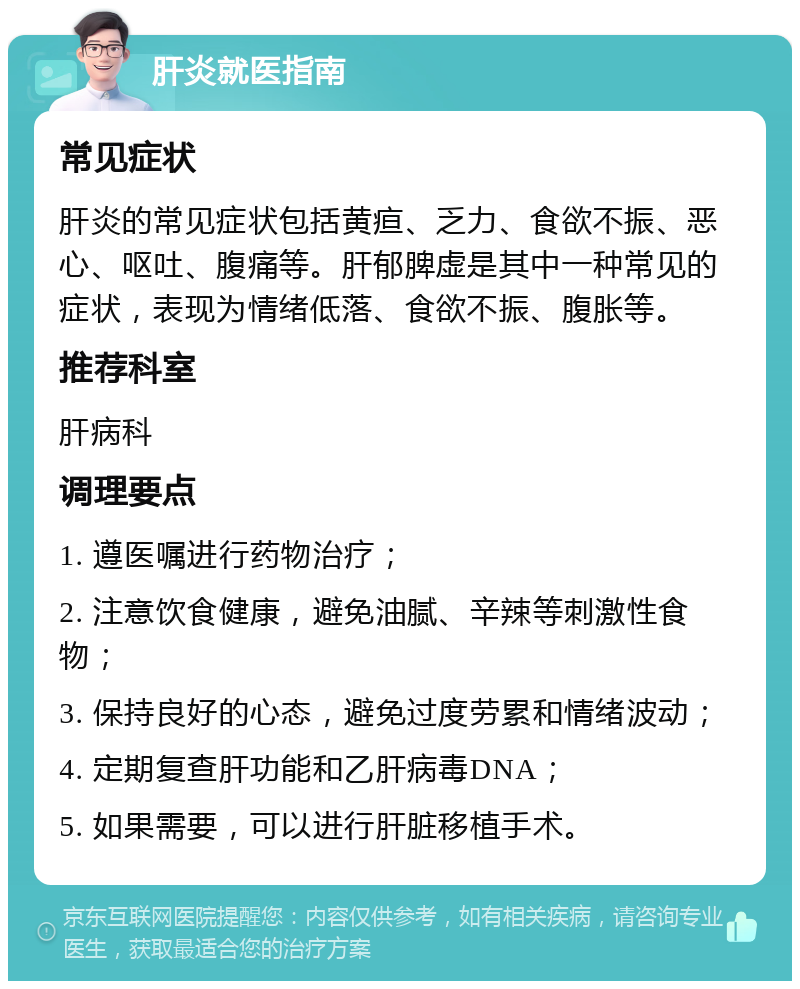 肝炎就医指南 常见症状 肝炎的常见症状包括黄疸、乏力、食欲不振、恶心、呕吐、腹痛等。肝郁脾虚是其中一种常见的症状，表现为情绪低落、食欲不振、腹胀等。 推荐科室 肝病科 调理要点 1. 遵医嘱进行药物治疗； 2. 注意饮食健康，避免油腻、辛辣等刺激性食物； 3. 保持良好的心态，避免过度劳累和情绪波动； 4. 定期复查肝功能和乙肝病毒DNA； 5. 如果需要，可以进行肝脏移植手术。