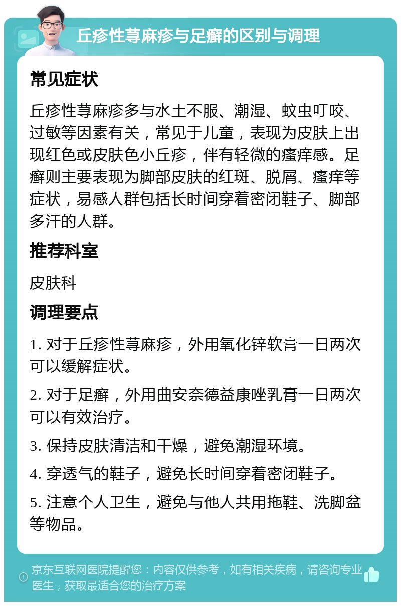 丘疹性荨麻疹与足癣的区别与调理 常见症状 丘疹性荨麻疹多与水土不服、潮湿、蚊虫叮咬、过敏等因素有关，常见于儿童，表现为皮肤上出现红色或皮肤色小丘疹，伴有轻微的瘙痒感。足癣则主要表现为脚部皮肤的红斑、脱屑、瘙痒等症状，易感人群包括长时间穿着密闭鞋子、脚部多汗的人群。 推荐科室 皮肤科 调理要点 1. 对于丘疹性荨麻疹，外用氧化锌软膏一日两次可以缓解症状。 2. 对于足癣，外用曲安奈德益康唑乳膏一日两次可以有效治疗。 3. 保持皮肤清洁和干燥，避免潮湿环境。 4. 穿透气的鞋子，避免长时间穿着密闭鞋子。 5. 注意个人卫生，避免与他人共用拖鞋、洗脚盆等物品。