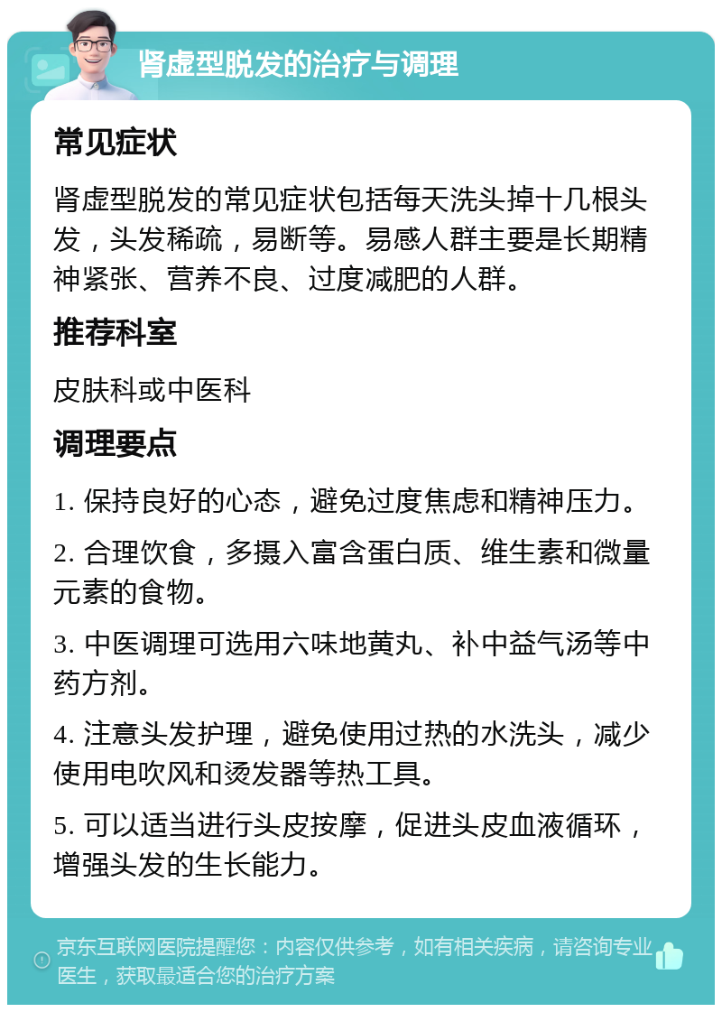 肾虚型脱发的治疗与调理 常见症状 肾虚型脱发的常见症状包括每天洗头掉十几根头发，头发稀疏，易断等。易感人群主要是长期精神紧张、营养不良、过度减肥的人群。 推荐科室 皮肤科或中医科 调理要点 1. 保持良好的心态，避免过度焦虑和精神压力。 2. 合理饮食，多摄入富含蛋白质、维生素和微量元素的食物。 3. 中医调理可选用六味地黄丸、补中益气汤等中药方剂。 4. 注意头发护理，避免使用过热的水洗头，减少使用电吹风和烫发器等热工具。 5. 可以适当进行头皮按摩，促进头皮血液循环，增强头发的生长能力。