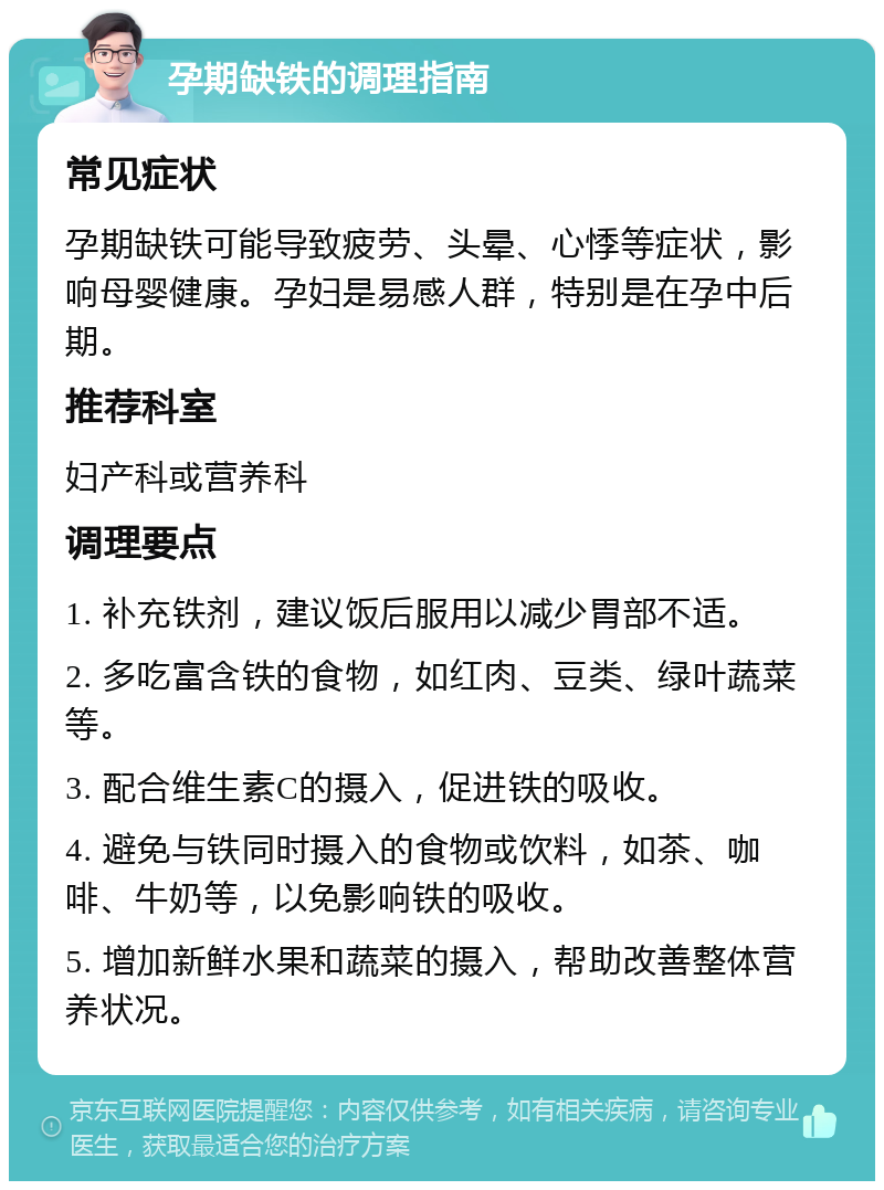 孕期缺铁的调理指南 常见症状 孕期缺铁可能导致疲劳、头晕、心悸等症状，影响母婴健康。孕妇是易感人群，特别是在孕中后期。 推荐科室 妇产科或营养科 调理要点 1. 补充铁剂，建议饭后服用以减少胃部不适。 2. 多吃富含铁的食物，如红肉、豆类、绿叶蔬菜等。 3. 配合维生素C的摄入，促进铁的吸收。 4. 避免与铁同时摄入的食物或饮料，如茶、咖啡、牛奶等，以免影响铁的吸收。 5. 增加新鲜水果和蔬菜的摄入，帮助改善整体营养状况。